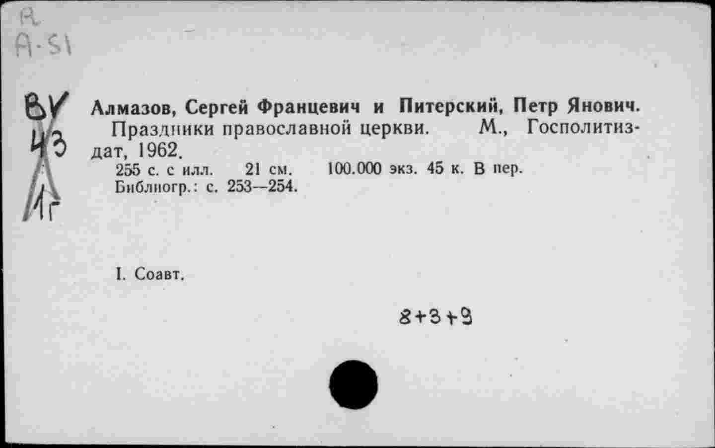 ﻿Я6\
У Алмазов, Сергей Францевич и Питерский, Петр Янович.
Д Праздники православной церкви. М., Госполитиз-0 дат, 1962. 255 с. с ил.1.	21 см. 100.000 экз. 45 к. В пер.
Библпогр.: с. 253—254.
Г
I. Соавт.
3 + 34-3